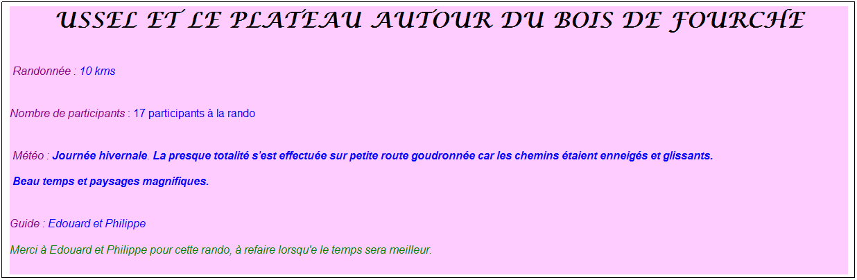 Zone de Texte: ussel et le plateau autour du bois de fourche
Randonn�e : 10 kms
Nombre de participants : 17 participants � la rando 
M�t�o : Journ�e hivernale. La presque totalit� s'est effectu�e sur petite route goudronn�e car les chemins �taient enneig�s et glissants.
Beau temps et paysages magnifiques.
Guide : Edouard et Philippe
Merci � Edouard et Philippe pour cette rando, � refaire lorsqu'e le temps sera meilleur.
&nbsp;
