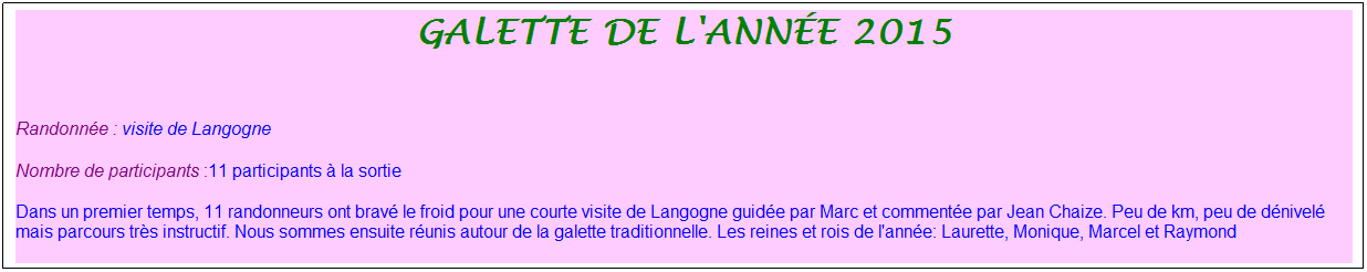 Zone de Texte: galette de l'ann�e 2015
&nbsp;
Randonn�e : visite de Langogne
Nombre de participants :11 participants � la sortie&nbsp;&nbsp; 
Dans un premier temps, 11 randonneurs ont brav� le froid pour une courte visite de Langogne guid�e par Marc et comment�e par Jean Chaize. Peu de km, peu de d�nivel� mais parcours tr�s instructif. Nous sommes ensuite r�unis autour de la galette traditionnelle. Les reines et rois de l'ann�e: Laurette, Monique, Marcel et Raymond


&nbsp;

