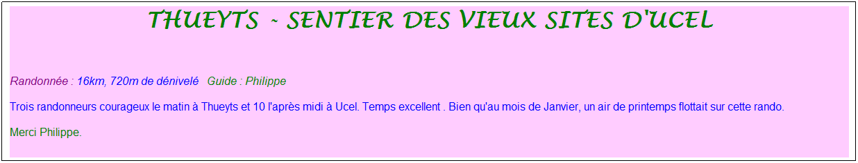 Zone de Texte: thueyts - sentier des vieux sites d'ucel
&nbsp;
Randonn�e : 16km, 720m de d�nivel�&nbsp;&nbsp;&nbsp;Guide : Philippe
Trois randonneurs courageux le matin � Thueyts et 10 l'apr�s midi � Ucel. Temps excellent . Bien qu'au mois de Janvier, un air de printemps flottait sur cette rando. 
Merci Philippe.
&nbsp;
&nbsp;Moment tr�s sympathique
&nbsp;
&nbsp;
