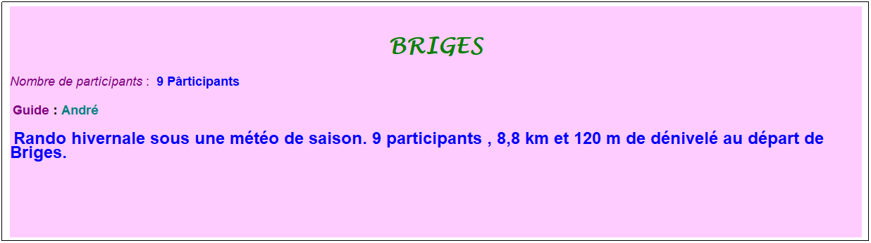 Zone de Texte: briges
Nombre de participants :  9 Prticipants
 Guide : Andr
 Rando hivernale sous une mto de saison. 9 participants , 8,8 km et 120 m de dnivel au dpart de Briges.
 
 
