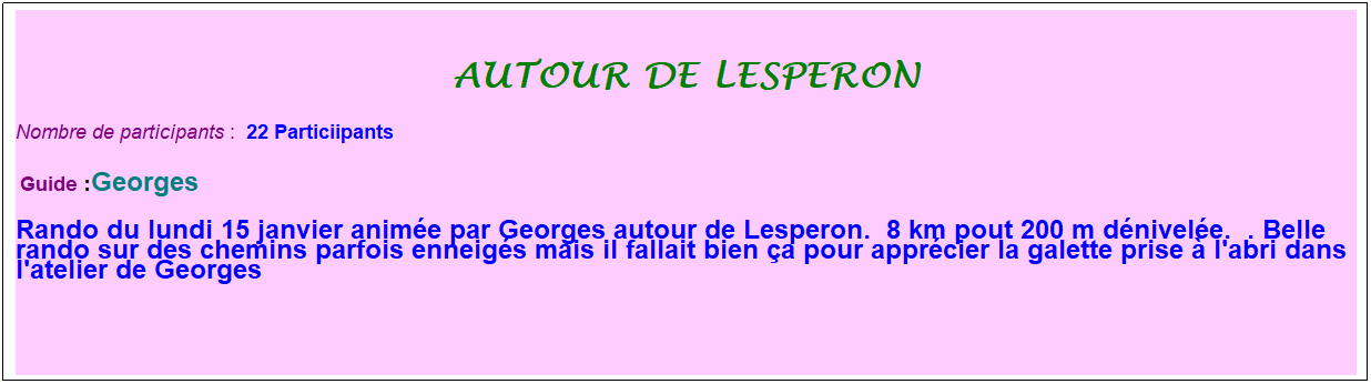 Zone de Texte: autour de lesperon
Nombre de participants :&nbsp; 22 Particiipants
&nbsp;Guide :Georges
Rando du lundi 15 janvier anim�e par Georges autour de Lesperon.&nbsp; 8 km pout 200 m d�nivel�e.&nbsp; . Belle rando sur des chemins parfois enneig�s mais il fallait bien �a pour appr�cier la galette prise � l'abri dans l'atelier de Georges&nbsp;
&nbsp;
