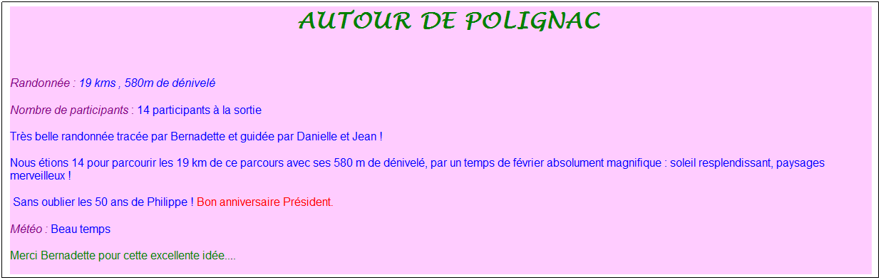 Zone de Texte: &nbsp;autour de polignac
&nbsp;
Randonn�e : 19 kms , 580m de d�nivel�
Nombre de participants : 14 participants � la sortie
Tr�s belle randonn�e trac�e par Bernadette et guid�e par Danielle et Jean !
Nous �tions 14 pour parcourir les 19 km de ce parcours avec ses 580 m de d�nivel�, par un temps de f�vrier absolument magnifique : soleil resplendissant, paysages merveilleux !
&nbsp;Sans oublier les 50 ans de Philippe ! Bon anniversaire Pr�sident.
M�t�o : Beau temps
Merci Bernadette pour cette excellente id�e....
&nbsp;
