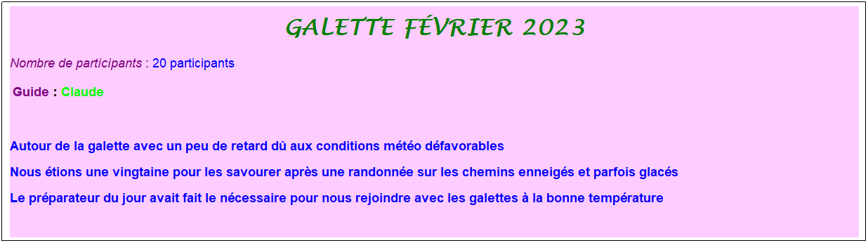 Zone de Texte: galette f�vrier 2023
Nombre de participants :&nbsp;20 participants 
&nbsp;Guide : Claude
&nbsp;
Autour de la galette avec un peu de retard d� aux conditions m�t�o d�favorables
Nous �tions une vingtaine pour les savourer apr�s une randonn�e sur les chemins enneig�s et parfois glac�s
Le pr�parateur du jour avait fait le n�cessaire pour nous rejoindre avec les galettes � la bonne temp�rature
&nbsp;

