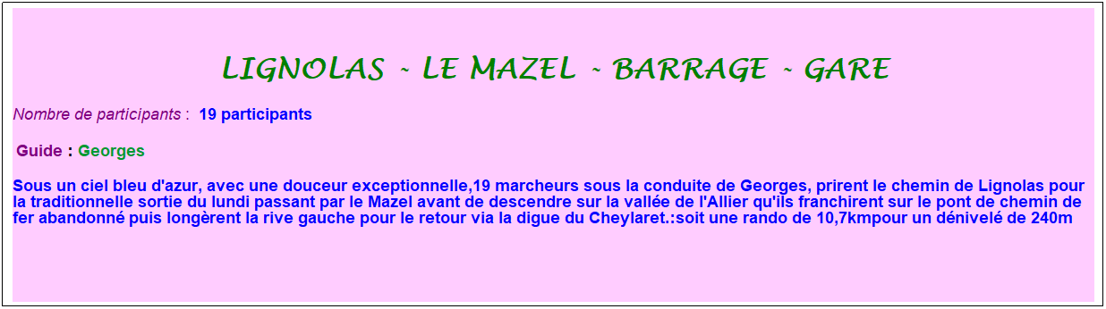 Zone de Texte: lignolas - le mazel - barrage - gare
Nombre de participants :&nbsp; 19 participants
&nbsp;Guide : Georges
Sous un ciel bleu d'azur, avec une douceur exceptionnelle,19 marcheurs sous la conduite de Georges, prirent le chemin de Lignolas pour la traditionnelle sortie du lundi passant par le Mazel avant de descendre sur la vall�e de l'Allier qu'ils franchirent sur le pont de chemin de fer abandonn� puis long�rent la rive gauche pour le retour via la digue du Cheylaret.:soit une rando de 10,7kmpour un d�nivel� de 240m
&nbsp;
