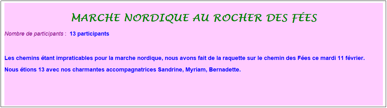 Zone de Texte: marche nordique au rocher des f�es
Nombre de participants :&nbsp; 13 participants
&nbsp;
Les chemins �tant impraticables pour la marche nordique, nous avons fait de la raquette sur le chemin des F�es ce mardi 11 f�vrier. 
Nous �tions 13 avec nos charmantes accompagnatrices Sandrine, Myriam, Bernadette.
&nbsp;
&nbsp;
