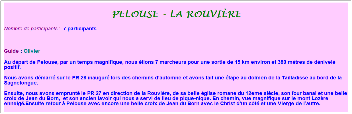 Zone de Texte: pelouse - la rouvi�re
Nombre de participants :&nbsp; 7 participants
&nbsp;
Guide : Olivier
Au d�part de Pelouse, par un temps magnifique, nous �tions 7 marcheurs pour une sortie de 15 km environ et 380 m�tres de d�nivel� positif.
Nous avons d�marr� sur le PR 28 inaugur� lors des chemins d�automne et avons fait une �tape au dolmen de la Tailladisse au bord de la Sagnelongue.
Ensuite, nous avons emprunt� le PR 27 en direction de la Rouvi�re, de sa belle �glise romane du 12eme si�cle, son four banal et une belle croix de Jean du Born,&nbsp; et son ancien lavoir qui nous a servi de lieu de pique-nique. En chemin, vue magnifique sur le mont Loz�re enneig�.Ensuite retour � Pelouse avec encore une belle croix de Jean du Born avec le Christ d�un c�t� et une Vierge de l�autre.
