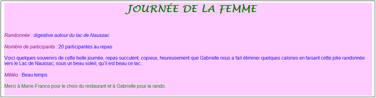 Zone de Texte: &nbsp;journ�e de la femme
&nbsp;
Randonn�e : digestive autour du lac de Naussac
Nombre de participants : 20 participantes au repas
Voici quelques souvenirs de cette belle journ�e, repas succulent, copieux, heureusement que Gabrielle nous a fait �liminer quelques calories en faisant cette jolie randonn�e vers le Lac de Naussac, sous un beau soleil, qu�il est beau ce lac..
M�t�o : Beau temps
Merci � Marie-France pour le choix du restaurant et � Gabrielle pour la rando.
&nbsp;
&nbsp;
&nbsp;
&nbsp;
