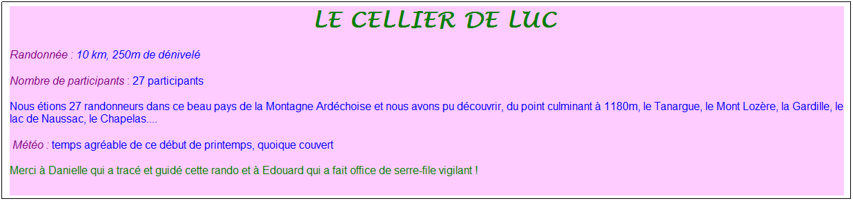 Zone de Texte: &nbsp;le cellier de luc
Randonn�e : 10 km, 250m de d�nivel�
Nombre de participants : 27 participants
Nous �tions 27 randonneurs dans ce beau pays de la Montagne Ard�choise et nous avons pu d�couvrir, du point culminant � 1180m, le Tanargue, le Mont Loz�re, la Gardille, le lac de Naussac, le Chapelas....
&nbsp;M�t�o : temps agr�able de ce d�but de printemps, quoique couvert
Merci � Danielle qui a trac� et guid� cette rando et � Edouard qui a fait office de serre-file vigilant !
&nbsp;
&nbsp;
&nbsp;
