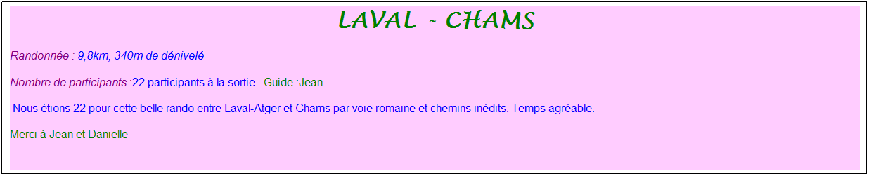 Zone de Texte: laval - chams
Randonn�e : 9,8km, 340m de d�nivel�&nbsp;&nbsp;&nbsp;
Nombre de participants :22 participants � la sortie&nbsp;&nbsp; Guide :Jean
&nbsp;Nous �tions 22 pour cette belle rando entre Laval-Atger et Chams par voie romaine et chemins in�dits. Temps agr�able. 
Merci � Jean et Danielle
&nbsp;
&nbsp;
