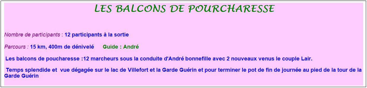 Zone de Texte: les balcons de pourcharesse
&nbsp;
Nombre de participants : 12 participants � la sortie&nbsp;&nbsp; 
Parcours : 15 km, 400m de d�nivel�&nbsp;&nbsp;&nbsp;&nbsp; &nbsp;Guide : Andr�
&nbsp;Les balcons de poucharesse :12 marcheurs sous la conduite d'Andr� bonnefille avec 2 nouveaux venus le couple Lair.&nbsp;
&nbsp;Temps splendide et&nbsp; vue d�gag�e sur le lac de Villefort et la Garde Gu�rin et pour terminer le pot de fin de journ�e au pied de la tour de la Garde Gu�rin
&nbsp;
&nbsp;
&nbsp;

