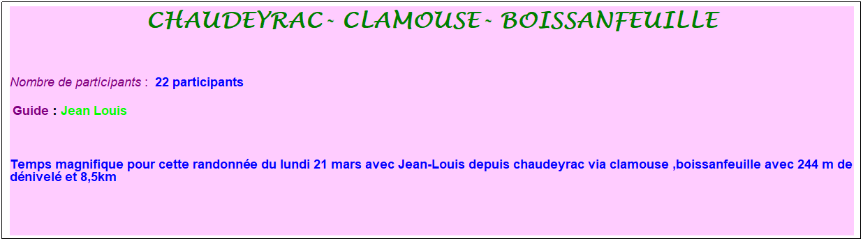 Zone de Texte: chaudeyrac- Clamouse- boissanfeuille
&nbsp;
Nombre de participants :&nbsp; 22 participants
&nbsp;Guide : Jean Louis
&nbsp;
Temps magnifique pour cette randonn�e du lundi 21 mars avec Jean-Louis depuis chaudeyrac via clamouse ,boissanfeuille avec 244 m de d�nivel� et 8,5km
&nbsp;
&nbsp;
