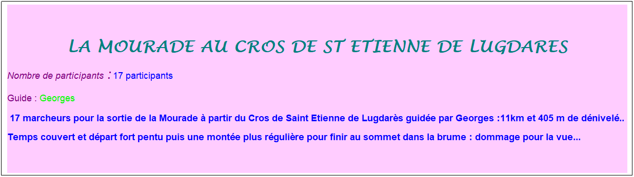 Zone de Texte: LA MOURADE AU CROS DE ST ETIENNE DE LUGDARES
Nombre de participants :&nbsp;17 participants
Guide : Georges
&nbsp;17 marcheurs pour la sortie de la Mourade � partir du Cros de Saint Etienne de Lugdar�s guid�e par Georges :11km et 405 m de d�nivel�..
Temps couvert et d�part fort pentu puis une mont�e plus r�guli�re pour finir au sommet dans la brume : dommage pour la vue...

