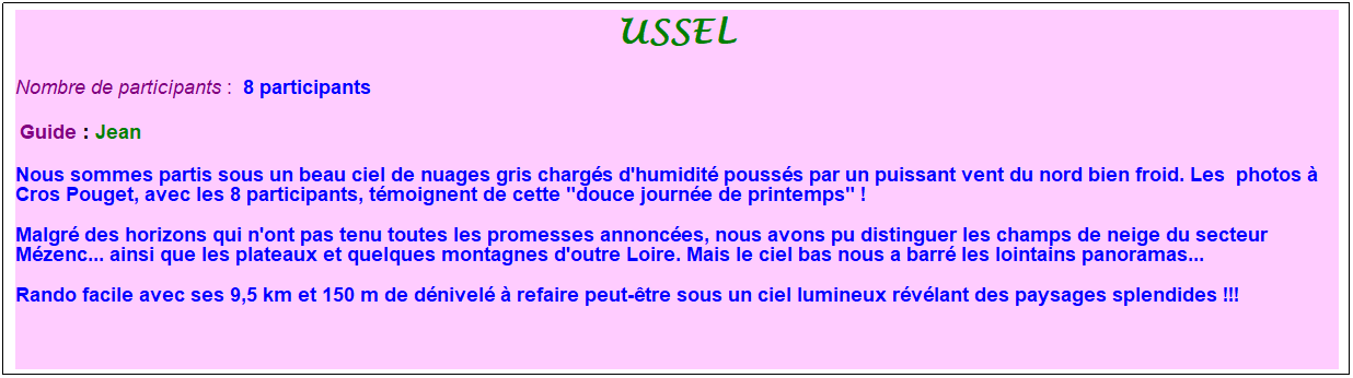Zone de Texte: ussel
Nombre de participants :&nbsp; 8 participants
&nbsp;Guide : Jean
Nous sommes partis sous un beau ciel de nuages gris charg�s d'humidit� pouss�s par un puissant vent du nord bien froid. Les&nbsp; photos � Cros Pouget, avec les 8 participants, t�moignent de cette "douce journ�e de printemps" !
Malgr� des horizons qui n'ont pas tenu toutes les promesses annonc�es, nous avons pu distinguer les champs de neige du secteur M�zenc... ainsi que les plateaux et quelques montagnes d'outre Loire. Mais le ciel bas nous a barr� les lointains panoramas...
Rando facile avec ses 9,5 km et 150 m de d�nivel� � refaire peut-�tre sous un ciel lumineux r�v�lant des paysages splendides !!!
&nbsp;
&nbsp;
