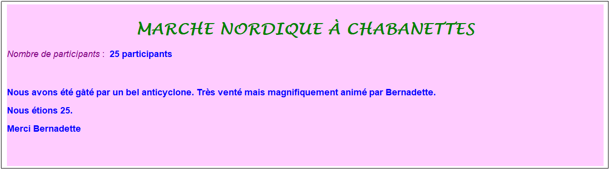 Zone de Texte: marche nordique � chabanettes
Nombre de participants :&nbsp; 25 participants
&nbsp;
Nous avons �t� g�t� par un bel anticyclone. Tr�s vent� mais magnifiquement anim� par Bernadette. 
Nous �tions 25.
Merci Bernadette
&nbsp;
