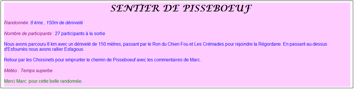 Zone de Texte: &nbsp;Sentier de pisseboeuf
Randonn�e :8 kms , 150m de d�nivel�
Nombre de participants : 27 participants � la sortie
Nous avons parcouru 8 km avec un d�nivel� de 150 m�tres, passant par le Ron du Chien Fou et Les Cr�mades pour rejoindre la R�gordane. En passant au-dessus d'Esfourn�s nous avons rallier Esfagous.
Retour par les Choisinets pour emprunter le chemin de Pisseboeuf avec les commentaires de Marc.
M�t�o : Temps superbe
Merci Marc&nbsp; pour cette belle randonn�e.
&nbsp;
