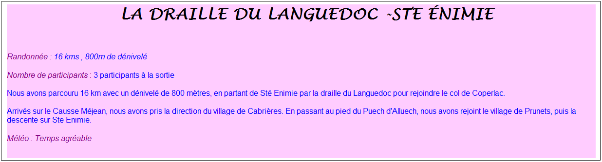 Zone de Texte: &nbsp;la draille du languedoc -ste �nimie
&nbsp;
Randonn�e : 16 kms , 800m de d�nivel�
Nombre de participants : 3 participants � la sortie
Nous avons parcouru 16 km avec un d�nivel� de 800 m�tres, en partant de St� Enimie par la draille du Languedoc pour rejoindre le col de Coperlac.
Arriv�s sur le Causse M�jean, nous avons pris la direction du village de Cabri�res. En passant au pied du Puech d'Alluech, nous avons rejoint le village de Prunets, puis la descente sur Ste Enimie.
M�t�o : Temps agr�able
&nbsp;
&nbsp;
