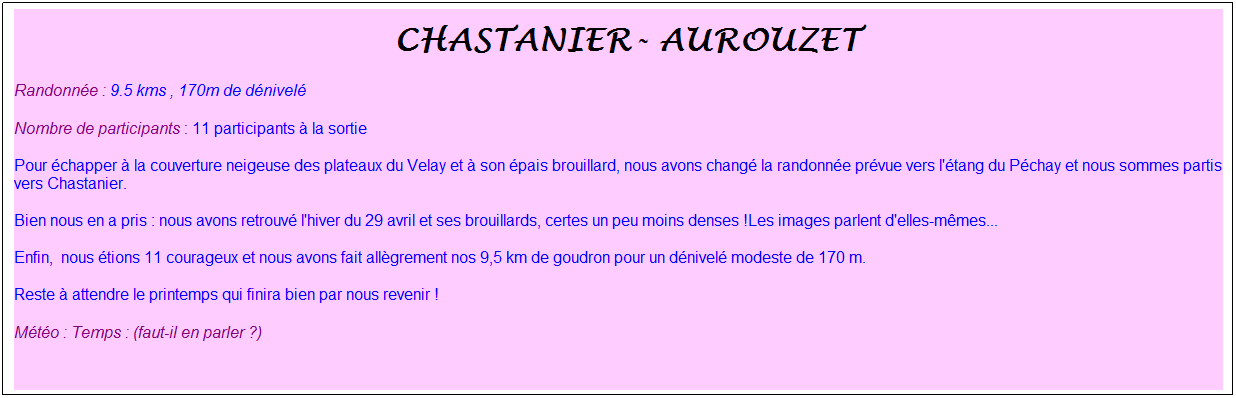 Zone de Texte: &nbsp;chastanier- aurouzet&nbsp;
Randonn�e : 9.5 kms , 170m de d�nivel�
Nombre de participants : 11 participants � la sortie
Pour �chapper � la couverture neigeuse des plateaux du Velay et � son �pais brouillard, nous avons chang� la randonn�e pr�vue vers l'�tang du P�chay et nous sommes partis vers Chastanier.
Bien nous en a pris : nous avons retrouv� l'hiver du 29 avril et ses brouillards, certes un peu moins denses !Les images parlent d'elles-m�mes...
Enfin,&nbsp; nous �tions 11 courageux et nous avons fait all�grement nos 9,5 km de goudron pour un d�nivel� modeste de 170 m.&nbsp;
Reste � attendre le printemps qui finira bien par nous revenir !
M�t�o : Temps : (faut-il en parler ?)
&nbsp;
