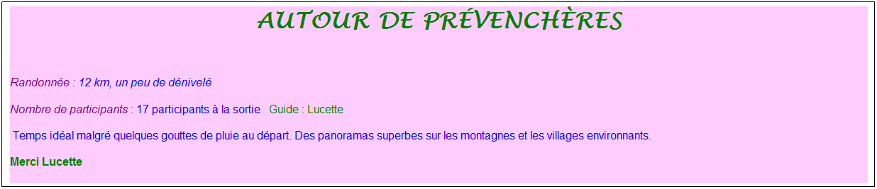 Zone de Texte: autour de pr�vench�res
&nbsp;
Randonn�e : 12 km, un peu de d�nivel�&nbsp;&nbsp;&nbsp;
Nombre de participants : 17 participants � la sortie&nbsp;&nbsp; Guide : Lucette
&nbsp;Temps id�al malgr� quelques gouttes de pluie au d�part. Des panoramas superbes sur les montagnes et les villages environnants. 
Merci Lucette
&nbsp;
&nbsp;
