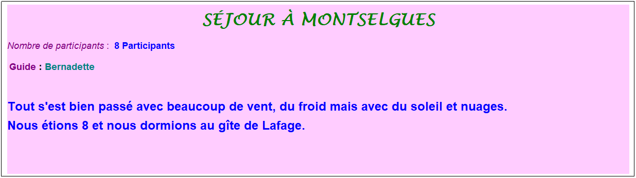 Zone de Texte: s�jour � montselgues
Nombre de participants :&nbsp; 8 Participants
&nbsp;Guide : Bernadette

Tout s'est bien pass� avec beaucoup de vent, du froid mais avec du soleil et nuages. 
Nous �tions 8 et nous dormions au g�te de Lafage.

&nbsp;
