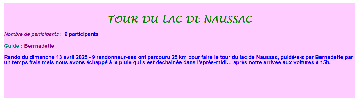 Zone de Texte: tour du lac de naussac
Nombre de participants :&nbsp; 9 participants
Guide : Berrnadette
Rando du dimanche 13 avril 2025 - 9 randonneur-ses ont parcouru 25 km pour faire le tour du lac de Naussac, guid�e-s par Bernadette par un temps frais mais nous avons �chapp� � la pluie qui s�est d�chain�e dans l�apr�s-midi� apr�s notre arriv�e aux voitures � 15h.
&nbsp;
&nbsp;
