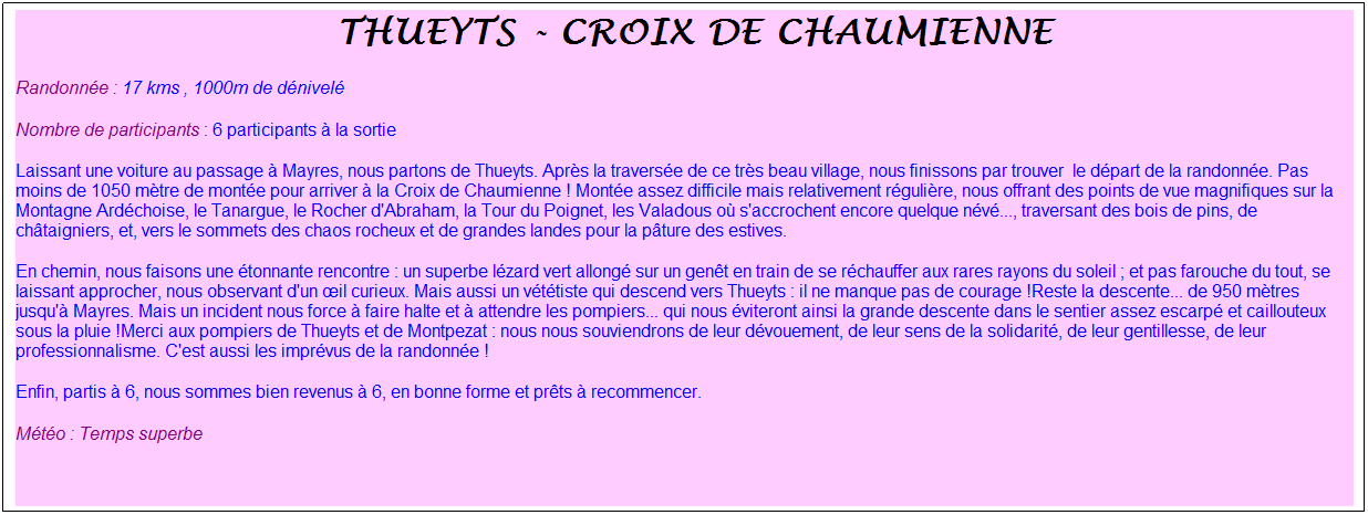 Zone de Texte: &nbsp;thueyts - croix de chaumienne&nbsp;
Randonn�e : 17 kms , 1000m de d�nivel�
Nombre de participants : 6 participants � la sortie
Laissant une voiture au passage � Mayres, nous partons de Thueyts. Apr�s la travers�e de ce tr�s beau village, nous finissons par trouver &nbsp;le d�part de la randonn�e. Pas moins de 1050 m�tre de mont�e pour arriver � la Croix de Chaumienne ! Mont�e assez difficile mais relativement r�guli�re, nous offrant des points de vue magnifiques sur la Montagne Ard�choise, le Tanargue, le Rocher d'Abraham, la Tour du Poignet, les Valadous o� s'accrochent encore quelque n�v�..., traversant des bois de pins, de ch�taigniers, et, vers le sommets des chaos rocheux et de grandes landes pour la p�ture des estives.
En chemin, nous faisons une �tonnante rencontre : un superbe l�zard vert allong� sur un gen�t en train de se r�chauffer aux rares rayons du soleil ; et pas farouche du tout, se laissant approcher, nous observant d'un �il curieux. Mais aussi un v�t�tiste qui descend vers Thueyts : il ne manque pas de courage !Reste la descente... de 950 m�tres jusqu'� Mayres. Mais un incident nous force � faire halte et � attendre les pompiers... qui nous �viteront ainsi la grande descente dans le sentier assez escarp� et caillouteux sous la pluie !Merci aux pompiers de Thueyts et de Montpezat : nous nous souviendrons de leur d�vouement, de leur sens de la solidarit�, de leur gentillesse, de leur professionnalisme. C'est aussi les impr�vus de la randonn�e !
Enfin, partis � 6, nous sommes bien revenus � 6, en bonne forme et pr�ts � recommencer.
M�t�o : Temps superbe
&nbsp;
&nbsp;
