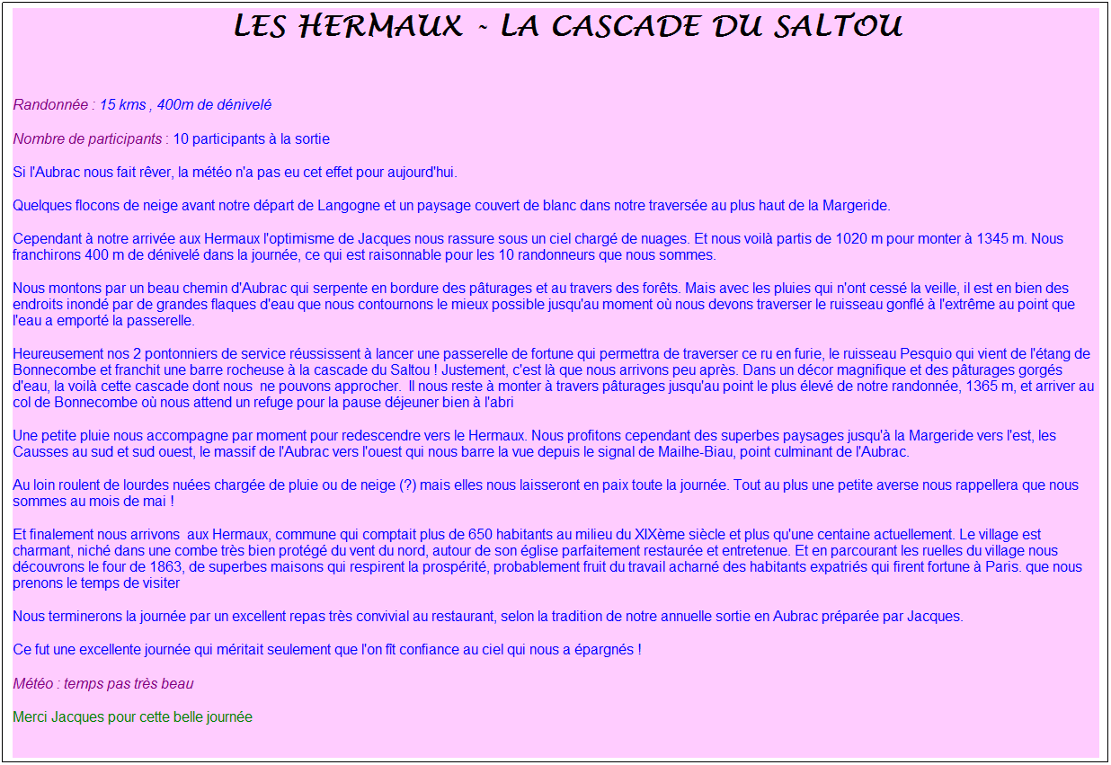 Zone de Texte: &nbsp;Les hermaux - la cascade du saltou
&nbsp;
Randonn�e : 15 kms , 400m de d�nivel�
Nombre de participants : 10 participants � la sortie
Si l'Aubrac nous fait r�ver, la m�t�o n'a pas eu cet effet pour aujourd'hui.
Quelques flocons de neige avant notre d�part de Langogne et un paysage couvert de blanc dans notre travers�e au plus haut de la Margeride.
Cependant � notre arriv�e aux Hermaux l'optimisme de Jacques nous rassure sous un ciel charg� de nuages. Et nous voil� partis de 1020 m pour monter � 1345 m. Nous franchirons 400 m de d�nivel� dans la journ�e, ce qui est raisonnable pour les 10 randonneurs que nous sommes.
Nous montons par un beau chemin d'Aubrac qui serpente en bordure des p�turages et au travers des for�ts. Mais avec les pluies qui n'ont cess� la veille, il est en bien des endroits inond� par de grandes flaques d'eau que nous contournons le mieux possible jusqu'au moment o� nous devons traverser le ruisseau gonfl� � l'extr�me au point que l'eau a emport� la passerelle.
Heureusement nos 2 pontonniers de service r�ussissent � lancer une passerelle de fortune qui permettra de traverser ce ru en furie, le ruisseau Pesquio qui vient de l'�tang de Bonnecombe et franchit une barre rocheuse � la cascade du Saltou ! Justement, c'est l� que nous arrivons peu apr�s. Dans un d�cor magnifique et des p�turages gorg�s d'eau, la voil� cette cascade dont nous&nbsp; ne pouvons approcher.&nbsp; Il nous reste � monter � travers p�turages jusqu'au point le plus �lev� de notre randonn�e, 1365 m, et arriver au col de Bonnecombe o� nous attend un refuge pour la pause d�jeuner bien � l'abri
Une petite pluie nous accompagne par moment pour redescendre vers le Hermaux. Nous profitons cependant des superbes paysages jusqu'� la Margeride vers l'est, les Causses au sud et sud ouest, le massif de l'Aubrac vers l'ouest qui nous barre la vue depuis le signal de Mailhe-Biau, point culminant de l'Aubrac.
Au loin roulent de lourdes nu�es charg�e de pluie ou de neige (?) mais elles nous laisseront en paix toute la journ�e. Tout au plus une petite averse nous rappellera que nous sommes au mois de mai !
Et finalement nous arrivons&nbsp; aux Hermaux, commune qui comptait plus de 650 habitants au milieu du XIX�me si�cle et plus qu'une centaine actuellement. Le village est charmant, nich� dans une combe tr�s bien prot�g� du vent du nord, autour de son �glise parfaitement restaur�e et entretenue. Et en parcourant les ruelles du village nous d�couvrons le four de 1863, de superbes maisons qui respirent la prosp�rit�, probablement fruit du travail acharn� des habitants expatri�s qui firent fortune � Paris. que nous prenons le temps de visiter
Nous terminerons la journ�e par un excellent repas tr�s convivial au restaurant, selon la tradition de notre annuelle sortie en Aubrac pr�par�e par Jacques.
Ce fut une excellente journ�e qui m�ritait seulement que l'on f�t confiance au ciel qui nous a �pargn�s !
M�t�o : temps pas tr�s beau 
Merci Jacques pour cette belle journ�e
&nbsp;
