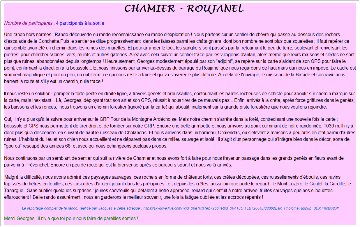 Zone de Texte: &nbsp;chamier - roujanel
Nombre de participants : 4 participants � la sortie
Une rando hors normes : Rando d�couverte ou rando reconnaissance ou rando d'exploration ! Nous partons sur un sentier de ch�vre qui passe au-dessous des rochers d'escalade de la Conchette.Puis le sentier se dilue progressivement&nbsp; dans les fa�sses parmi les ch�taigniers&nbsp; dont bon nombre ne sont plus que squelettes ; il faut rep�rer ce qui semble avoir �t� un chemin dans les ruines des murettes. Et pour arranger le tout, les sangliers sont pass�s par l�, retournant le peu de terre, soulevant et renversant les pierres&nbsp; pour chercher racines, vers, mulots et autres g�teries. Allez avec cela suivre un sentier trac� par les villageois d'antan, alors m�me que leurs maisons et cl�des ne sont plus que ruines, abandonn�es depuis longtemps ! Heureusement, Georges modestement �paul� par son "adjoint", se rep�re sur la carte s'aidant de son GPS pour faire le point, confirmant la direction � la boussole... Et nous finissons par arriver au-dessus du barrage du Roujanel que nous regardons de haut mais qui nous en impose. Le cadre est vraiment magnifique et pour un peu, on oublierait ce qui nous reste � faire et qui va s'av�rer le plus difficile. Au del� de l'ouvrage, le ruisseau de la Batude et son ravin nous barrent la route et s'il y eut un chemin, nulle trace !
Il nous reste un solution : grimper la forte pente en droite ligne, � travers gen�ts et broussailles, contournant les barres rocheuses de schiste pour aboutir sur chemin marqu� sur la carte, mais inexistant... L�, Georges, d�ployant tout son art et son GPS, r�ussit � nous tirer de ce mauvais pas... Enfin, arriv�s � la cr�te, apr�s force griffures dans le gen�ts, les buissons et les ronces,&nbsp; nous trouvons un chemin forestier (ignor� par la carte) qui aboutit finalement sur la grande piste foresti�re que nous voulions rejoindre.
Ouf, il n'y a plus qu'� la suivre pour arriver sur le GRP Tour de la Montagne Ard�choise. Mais notre chemin s'arr�te dans la for�t, contredisant une nouvelle fois la carte ; boussole et GPS nous permettent de tirer droit et de tomber sur notre GRP. Encore une belle grimpette et nous arrivons au point culminant de notre randonn�e, 1030 m. Il n'y a donc plus qu'a descendre&nbsp; en suivant de haut le ruisseau de Chalandas. Et nous arrivons dans un hameau, Chalendas, o� s'�l�vent 2 maisons � peu pr�s en �tat parmi d'autres ruines. L'habitant du lieu et son chien nous accueillent et ne d�parent pas dans ce milieu sauvage et isol� : il s'agit d'un personnage qui s'int�gre bien dans le d�cor, sorte de "gourou" rescap� des ann�es 68, et avec qui nous �changeons quelques propos.
Nous continuons par un semblant de sentier qui suit la rivi�re de Chamier et nous avons fort � faire pour nous frayer un passage dans les grands gen�ts en fleurs avant de parvenir � Pr�venchet. Encore un peu de route qui est la bienvenue apr�s ce parcours sportif et nous voil� arriv�s.
&nbsp;Malgr� la difficult�, nous avons admir� ces paysages sauvages, ces rochers en forme de ch�teaux forts, ces cr�tes d�coup�es, ces ruissellements d'�boulis, ces ravins tapiss�s de h�tres en feuilles, ces cascades d'argent jouant dans les pr�cipices ; et, depuis les cr�tes, aussi loin que porte le regard : le Mont Loz�re, le Goulet, la Gardille, le Tanargue...Sans oublier quelques surprises : jeunes chevreuils qui d�talent � notre approche, renard qui s'enfuit � notre arriv�e, truites sauvages que nos silhouettes effarouchent ! Belle rando assur�ment : nous en garderons le meilleur souvenir, une fois la fatigue oubli�e et les accrocs r�par�s !
Le reportage complet de la rando, r�alis� par Jacques � cette adresse : https://skydrive.live.com/?cid=56a185f1eb72664e&id=56A185F1EB72664E!3306&Bsrc=Photomail&Bpub=SDX.Photos&sff
Merci Georges : il n'y a que toi pour nous faire de pareilles sorties !
&nbsp;
&nbsp;
rtage complet de lado, r�alis� par Jacqhttps://skydrive.live.com/?cid=56a185f1eb72664e&id=56A185F1EB72664E%213309&Bsrc=Photomail&Bpub=SDX.Photos&sff=1&authkey=!AKSBAPDioilAQME&nbsp;&nbsp;&nbsp;&nbsp;&nbsp;&nbsp;&nbsp;&nbsp;&nbsp;&nbsp;&nbsp;&nbsp;&nbsp;&nbsp;&nbsp;&nbsp;&nbsp;&nbsp;&nbsp;&nbsp;&nbsp;&nbsp;&nbsp;&nbsp;&nbsp;&nbsp;&nbsp;&nbsp;&nbsp;&nbsp;&nbsp; ues � cette adresse : https://skydrive.live.co
https://skydrive.live.com/?cid=56a185f1eb72664e&id=56A185F1EB72664E%213309&Bsrc=Photomail&Bpub=SDX.Photos&sff=1&authkey=!AKSBAPDioilAQME&nbsp;
&nbsp;
&nbsp;
&nbsp;
&nbsp;
