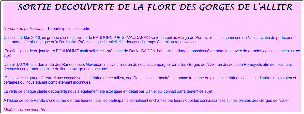 Zone de Texte: &nbsp;sortie d�couverte de la flore des gorges de l'allier
&nbsp;
Nombre de participants : 15 participants � la sortie
Ce lundi 27 Mai 2013, un groupe d�une quinzaine de RANDONNEUR GEVAUDANAIS se rendaient au village de Pomeyrols sur la commune de Naussac afin de participer � une randonn�e plus ludique qu�� l�ordinaire. Pr�cisons que le soleil et la douceur du temps �taient au rendez-vous.
&nbsp;En effet, le guide du jour Marc BONHOMME avait sollicit� la pr�sence de Daniel BACON, habitant le village et passionn� de botanique avec de grandes connaissances sur ce sujet.
Daniel BACON � la demande des Randonneurs G�vaudanais avait mission de nous accompagner dans les Gorges de l�Allier en dessous de Pomeyrols afin de nous faire d�couvrir une grande quantit� de flore sauvage et autochtone.
&nbsp;C�est avec un grand s�rieux et une connaissance certaine de ce milieu, que Daniel nous a montr� une bonne trentaine de plantes, certaines connues,&nbsp; d�autres moins bien et certaines qui nous �taient compl�tement inconnues.
La vertu de chaque plante d�couverte nous a �galement �t� expliqu�e en d�tail par Daniel qui connait parfaitement ce sujet.
A l�issue de cette Rando d�une dur�e de trois heures, tous les participants semblaient enchant�s par leurs nouvelles connaissances sur les plantes des Gorges de l�Allier.
M�t�o : Temps superbe
Merci Marc et Georges pour cette belle finale bien accompagn�e, et pour le plaisir partag� de d�couvrir ensemble ces paysages enchanteurs&nbsp; !&nbsp;
&nbsp;
