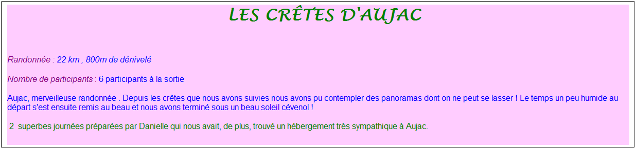 Zone de Texte: &nbsp;les cr�tes d'aujac
&nbsp;
Randonn�e : 22 km , 800m de d�nivel�
Nombre de participants : 6 participants � la sortie
Aujac, merveilleuse randonn�e . Depuis les cr�tes que nous avons suivies nous avons pu contempler des panoramas dont on ne peut se lasser ! Le temps un peu humide au d�part s'est ensuite remis au beau et nous avons termin� sous un beau soleil c�venol !
&nbsp;2&nbsp; superbes journ�es pr�par�es par Danielle qui nous avait, de plus, trouv� un h�bergement tr�s sympathique � Aujac.

&nbsp;
