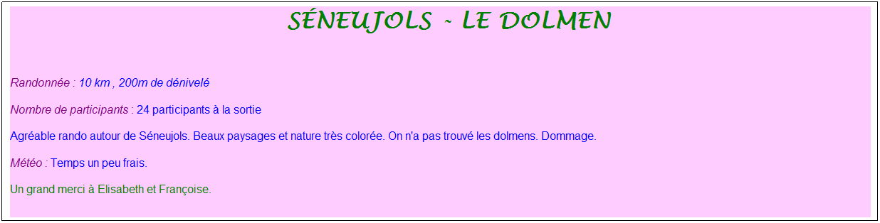 Zone de Texte: &nbsp;s�neujols - le dolmen
&nbsp;
Randonn�e : 10 km , 200m de d�nivel�
Nombre de participants : 24 participants � la sortie
Agr�able rando autour de S�neujols. Beaux paysages et nature tr�s color�e. On n'a pas trouv� les dolmens. Dommage.
M�t�o : Temps un peu frais.
Un grand merci � Elisabeth et Fran�oise.
&nbsp;
