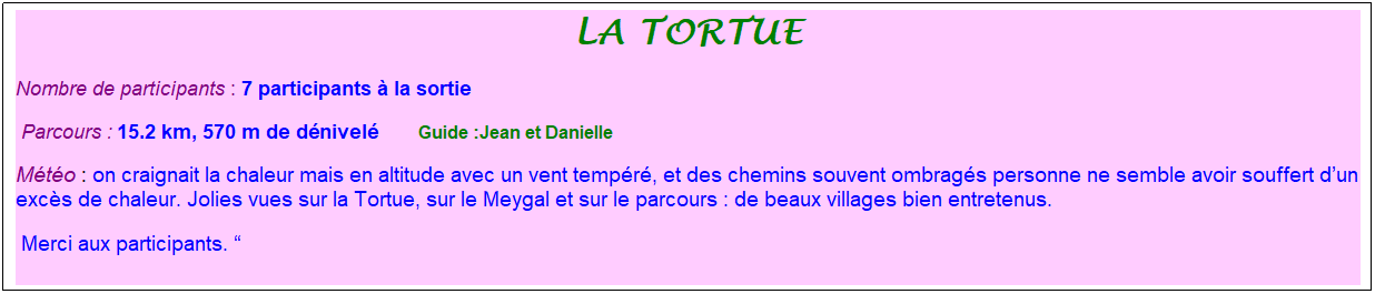 Zone de Texte: la tortue
Nombre de participants : 7 participants � la sortie&nbsp;&nbsp; 
&nbsp;Parcours : 15.2 km, 570 m de d�nivel�&nbsp;&nbsp;&nbsp;&nbsp;&nbsp;&nbsp;&nbsp; &nbsp;Guide :Jean et Danielle
M�t�o : on craignait la chaleur mais en altitude avec un vent temp�r�, et des chemins souvent ombrag�s personne ne semble avoir souffert d�un exc�s de chaleur. Jolies vues sur la Tortue, sur le Meygal et sur le parcours : de beaux villages bien entretenus.
&nbsp;Merci aux participants. �
&nbsp;
&nbsp;
