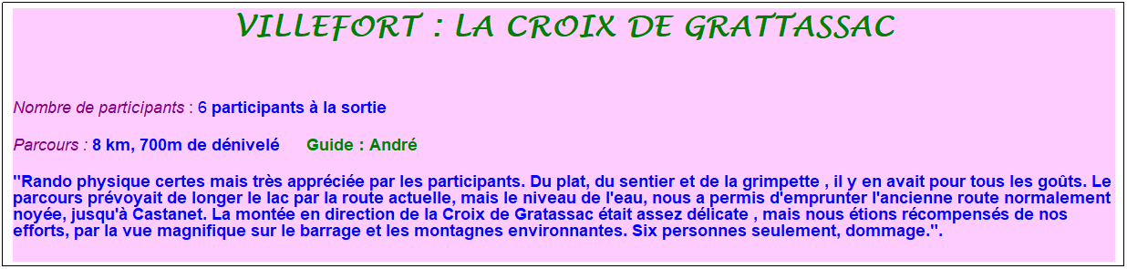 Zone de Texte: villefort : la croix de grattassac
&nbsp;
Nombre de participants : 6 participants � la sortie
Parcours : 8 km, 700m de d�nivel�&nbsp;&nbsp;&nbsp;&nbsp;&nbsp; Guide : Andr�
"Rando physique certes mais tr�s appr�ci�e par les participants. Du plat, du sentier et de la grimpette , il y en avait pour tous les go�ts. Le parcours pr�voyait de longer le lac par la route actuelle, mais le niveau de l'eau, nous a permis d'emprunter l'ancienne route normalement noy�e, jusqu'� Castanet. La mont�e en direction de la Croix de Gratassac �tait assez d�licate , mais nous �tions r�compens�s de nos efforts, par la vue magnifique sur le barrage et les montagnes environnantes. Six personnes seulement, dommage.".&nbsp; 
&nbsp;
&nbsp;
&nbsp;
&nbsp;
&nbsp;
