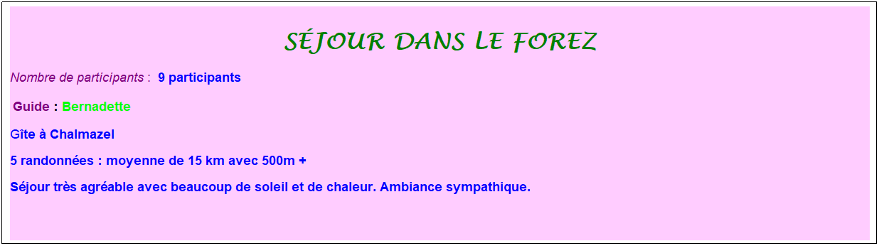 Zone de Texte: s�jour dans le forez
Nombre de participants :&nbsp; 9 participants
&nbsp;Guide : Bernadette
G�te � Chalmazel
5 randonn�es : moyenne de 15 km avec 500m +
S�jour tr�s agr�able avec beaucoup de soleil et de chaleur. Ambiance sympathique.
&nbsp;
