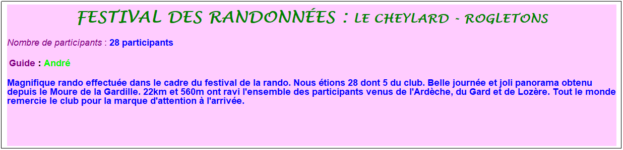 Zone de Texte: festival des randonn�es : le cheylard - rogletons
Nombre de participants :&nbsp;28 participants
&nbsp;Guide : Andr�
Magnifique rando effectu�e dans le cadre du festival de la rando. Nous �tions 28 dont 5 du club. Belle journ�e et joli panorama obtenu depuis le Moure de la Gardille. 22km et 560m ont ravi l'ensemble des participants venus de l'Ard�che, du Gard et de Loz�re. Tout le monde remercie le club pour la marque d'attention � l'arriv�e.
&nbsp;
&nbsp;

