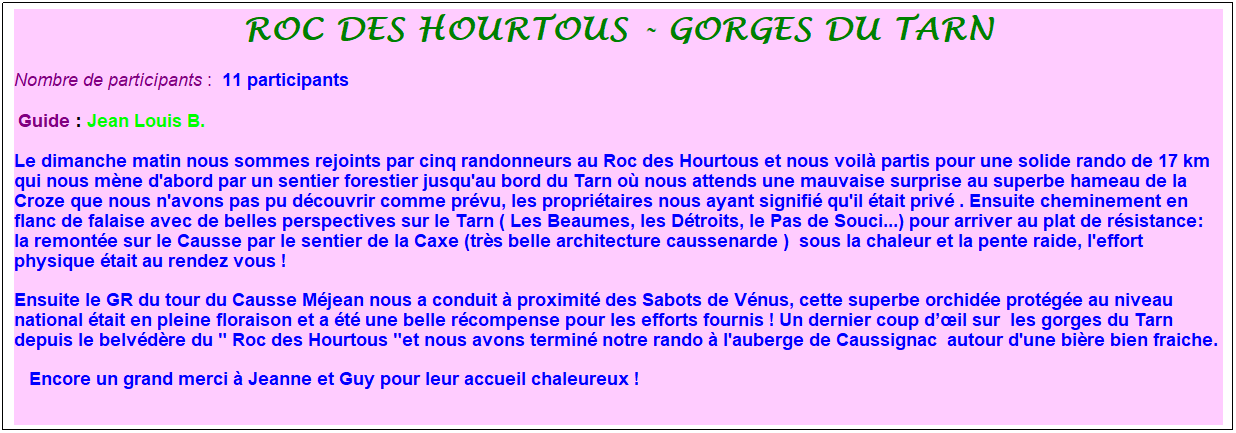 Zone de Texte: Roc des hourtous - gorges du tarn
Nombre de participants :&nbsp; 11 participants
&nbsp;Guide : Jean Louis B.
Le dimanche matin nous sommes rejoints par cinq randonneurs au Roc des Hourtous et nous voil� partis pour une solide rando de 17 km qui nous m�ne d'abord par un sentier forestier jusqu'au bord du Tarn o� nous attends une mauvaise surprise au superbe hameau de la Croze que nous n'avons pas pu d�couvrir comme pr�vu, les propri�taires nous ayant signifi� qu'il �tait priv� . Ensuite cheminement en flanc de falaise avec de belles perspectives sur le Tarn ( Les Beaumes, les D�troits, le Pas de Souci...) pour arriver au plat de r�sistance: la remont�e sur le Causse par le sentier de la Caxe (tr�s belle architecture caussenarde )&nbsp; sous la chaleur et la pente raide, l'effort physique �tait au rendez vous !&nbsp;&nbsp; 
Ensuite le GR du tour du Causse M�jean nous a conduit � proximit� des Sabots de V�nus, cette superbe orchid�e prot�g�e au niveau national �tait en pleine floraison et a �t� une belle r�compense pour les efforts fournis ! Un dernier coup d��il sur  les gorges du Tarn depuis le belv�d�re du " Roc des Hourtous "et nous avons termin� notre rando � l'auberge de Caussignac&nbsp; autour d'une bi�re bien fraiche.&nbsp;
&nbsp;&nbsp; Encore un grand merci � Jeanne et Guy pour leur accueil chaleureux !
&nbsp;
