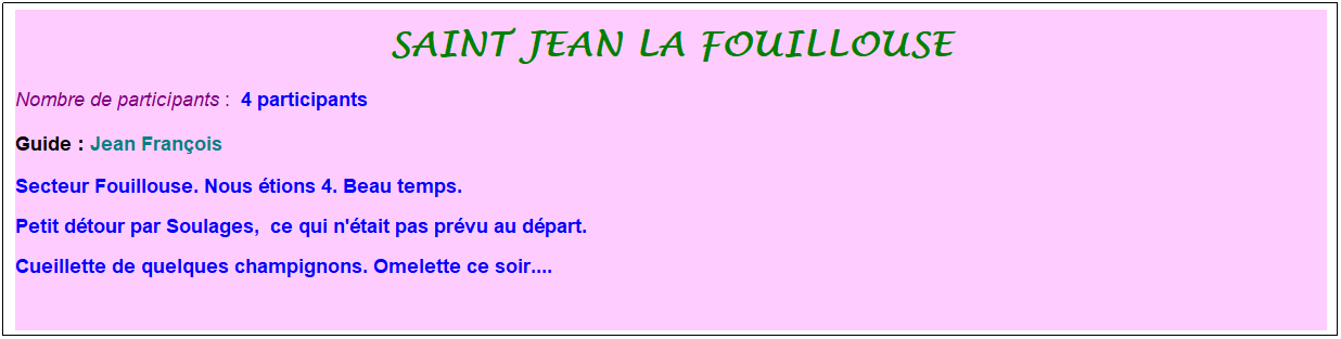 Zone de Texte: saint jean la fouillouse
Nombre de participants :&nbsp; 4 participants
Guide : Jean Fran�ois
Secteur Fouillouse. Nous �tions 4. Beau temps.
Petit d�tour par Soulages,&nbsp; ce qui n'�tait pas pr�vu au d�part. 
Cueillette de quelques champignons. Omelette ce soir....
&nbsp;
