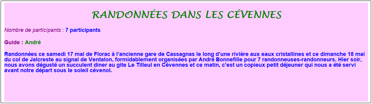 Zone de Texte: randonn�es dans les c�vennes
Nombre de participants :&nbsp;7 participants
Guide : Andr�
Randonn�es ce samedi 17 mai de Florac � l�ancienne gare de Cassagnas le long d�une rivi�re aux eaux cristallines et ce dimanche 18 mai du col de Jalcreste au signal de Ventalon, formidablement organis�es par Andr� Bonnefille pour 7 randonneuses-randonneurs. Hier soir, nous avons d�gust� un succulent diner au gite Le Tilleul en C�vennes et ce matin, c�est un copieux petit d�jeuner qui nous a �t� servi avant notre d�part sous le soleil c�venol.
&nbsp;
&nbsp;
