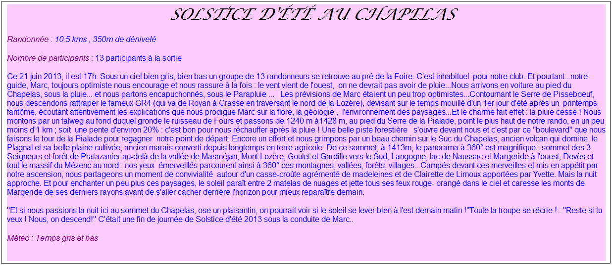 Zone de Texte:  Solstice d't au Chapelas
Randonne : 10.5 kms , 350m de dnivel
Nombre de participants : 13 participants  la sortie
Ce 21 juin 2013, il est 17h. Sous un ciel bien gris, bien bas un groupe de 13 randonneurs se retrouve au pr de la Foire. C'est inhabituel  pour notre club. Et pourtant...notre guide, Marc, toujours optimiste nous encourage et nous rassure  la fois : le vent vient de l'ouest,  on ne devrait pas avoir de pluie...Nous arrivons en voiture au pied du Chapelas, sous la pluie... et nous partons encapuchonns, sous le Parapluie ...   Les prvisions de Marc taient un peu trop optimistes...Contournant le Serre de Pisseboeuf, nous descendons rattraper le fameux GR4 (qui va de Royan  Grasse en traversant le nord de la Lozre), devisant sur le temps mouill d'un 1er jour d't aprs un  printemps fantme, coutant attentivement les explications que nous prodigue Marc sur la flore, la gologie ,  l'environnement des paysages...Et le charme fait effet : la pluie cesse ! Nous montons par un talweg au fond duquel gronde le ruisseau de Fours et passons de 1240 m 1428 m, au pied du Serre de la Pialade, point le plus haut de notre rando, en un peu moins d'1 km ; soit  une pente d'environ 20% : c'est bon pour nous rchauffer aprs la pluie ! Une belle piste forestire   s'ouvre devant nous et c'est par ce "boulevard" que nous faisons le tour de la Pialade pour regagner  notre point de dpart. Encore un effort et nous grimpons par un beau chemin sur le Suc du Chapelas, ancien volcan qui domine  le Plagnal et sa belle plaine cultive, ancien marais converti depuis longtemps en terre agricole. De ce sommet,  1413m, le panorama  360 est magnifique : sommet des 3 Seigneurs et fort de Pratazanier au-del de la valle de Masmjan, Mont Lozre, Goulet et Gardille vers le Sud, Langogne, lac de Naussac et Margeride  l'ouest, Devs et tout le massif du Mzenc au nord : nos yeux  merveills parcourent ainsi  360 ces montagnes, valles, forts, villages...Camps devant ces merveilles et mis en apptit par notre ascension, nous partageons un moment de convivialit  autour d'un casse-crote agrment de madeleines et de Clairette de Limoux apportes par Yvette. Mais la nuit approche. Et pour enchanter un peu plus ces paysages, le soleil parat entre 2 matelas de nuages et jette tous ses feux rouge- orang dans le ciel et caresse les monts de Margeride de ses derniers rayons avant de s'aller cacher derrire l'horizon pour mieux reparatre demain.
"Et si nous passions la nuit ici au sommet du Chapelas, ose un plaisantin, on pourrait voir si le soleil se lever bien  l'est demain matin !"Toute la troupe se rcrie ! : "Reste si tu veux ! Nous, on descend!" C'tait une fin de journe de Solstice d't 2013 sous la conduite de Marc..
Mto : Temps gris et bas
 
 
