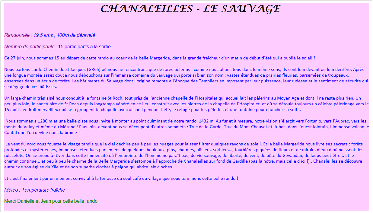 Zone de Texte:  Chanaleilles - Le Sauvage
 
Randonne : 19.5 kms , 400m de dnivel
Nombre de participants : 15 participants  la sortie
Ce 27 juin, nous sommes 15 au dpart de cette rando au coeur de la belle Margeride, dans la grande fracheur d'un matin de dbut d't qui a oubli le soleil !
Nous partons sur le Chemin de St Jacques (GR65) o nous ne rencontrons que de rares plerins : comme nous allons tous dans le mme sens, ils sont loin devant ou loin derrire. Aprs une longue monte assez douce nous dbouchons sur l'immense domaine du Sauvage qui porte si bien son nom : vastes tendues de prairies fleuries, parsemes de troupeaux, enserres dans un crin de forts. Les btiments du Sauvage dont l'origine remonte  l'poque des Templiers en imposent par leur puissance, leur rudesse et le sentiment de scurit qui se dgage de ces btisses. 
Un large chemin trs ais nous conduit  la fontaine St Roch, tout prs de l'ancienne chapelle de l'Hospitalet qui accueillait les plerins au Moyen Age et dont il ne reste plus rien. Un peu plus loin, le sanctuaire de St Roch depuis longtemps vnr en ce lieu, construit avec les pierres de la chapelle de l'Hospitalet, et o se droule toujours un clbre plerinage vers le 15 aot : endroit merveilleux o se regroupent la chapelle avec accueil pendant l't, le refuge pour les plerins et une fontaine pour tancher sa soif...
 Nous sommes  1280 m et une belle piste nous invite  monter au point culminant de notre rando, 1432 m. Au fur et  mesure, notre vision s'largit vers Fortunio, vers l'Aubrac, vers les monts du Velay et mme du Mzenc ! Plus loin, devant nous se dcoupent d'autres sommets : Truc de la Garde, Truc du Mont Chauvet et l-bas, dans l'ouest lointain, l'immense volcan le Cantal que l'on devine dans la brume !
 Le vent du nord nous fouette le visage tandis que le ciel dchire peu  peu les nuages pour laisser filtrer quelques rayons de soleil. Et la belle Margeride nous livre ses secrets : forts profondes et mystrieuses, immenses tendues parsemes de quelques bouleaux, pins, charmes, alisiers, sorbiers..., tourbires piques de fleurs et de miroirs d'eau d'o naissent des ruisselets. On se prend  rver dans cette immensit o l'empreinte de l'homme ne parat pas, de vie sauvage, de libert, de vent, de bte du Gvaudan, de loups peut-tre... Et le chemin continue... et peu  peu le charme de la Belle Margeride s'estompe  l'approche de Chanaleilles sur fond de Gardille (pas la ntre, mais celle d ici !) . Chanaleilles se dcouvre autour de son glise du XIIe et de son superbe clocher  peigne qui abrite  six cloches.
Et c'est finalement par un moment convivial  la terrasse du seul caf du village que nous terminons cette belle rando !
Mto : Temprature frache
Merci Danielle et Jean pour cette belle rando.
 
