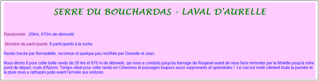 Zone de Texte: serre du bouchardas - Laval d'aurelle
&nbsp;
Randonn�e : 20km, 670m de d�nivel�&nbsp;&nbsp;&nbsp;
&nbsp;Nombre de participants :8 participants � la sortie&nbsp;&nbsp; &nbsp;
Rando trac�e par Bernadette, reconnue et quelque peu rectifi�e par Danielle et Jean.
Nous �tions 8 pour cette belle rando de 20 km et 670 m de d�nivel�, qui nous a conduits jusqu'au barrage de Roujanel avant de nous faire remonter par la Molette jusqu'� notre point de d�part, route d'Alzons. Temps id�al pour cette rando en C�vennes et paysages toujours aussi surprenants et splendides !&nbsp; Le ciel est rest� cl�ment toute la journ�e et la pluie nous a rattrap�s juste avant l'arriv�e aux voitures.
