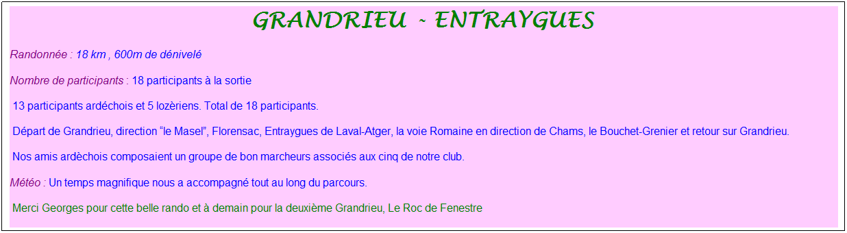 Zone de Texte: grandrieu - entraygues&nbsp;
Randonn�e : 18 km , 600m de d�nivel�
Nombre de participants : 18 participants � la sortie
&nbsp;13 participants ard�chois et 5 loz�riens. Total de 18 participants.
&nbsp;D�part de Grandrieu, direction �le Masel�, Florensac, Entraygues de Laval-Atger, la voie Romaine en direction de Chams, le Bouchet-Grenier et retour sur Grandrieu.
&nbsp;Nos amis ard�chois composaient un groupe de bon marcheurs associ�s aux cinq de notre club.
M�t�o : Un temps magnifique nous a accompagn� tout au long du parcours.
&nbsp;Merci Georges pour cette belle rando et � demain pour la deuxi�me Grandrieu, Le Roc de Fenestre
&nbsp;
