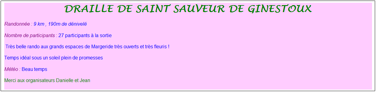 Zone de Texte: draille de saint sauveur de ginestoux&nbsp;
Randonn�e : 9 km , 190m de d�nivel�
Nombre de participants : 27 participants � la sortie
&nbsp;Tr�s belle rando aux grands espaces de Margeride tr�s ouverts et tr�s fleuris !
Temps id�al sous un soleil plein de promesses
M�t�o : Beau temps
Merci aux organisateurs Danielle et Jean
&nbsp;
&nbsp;
