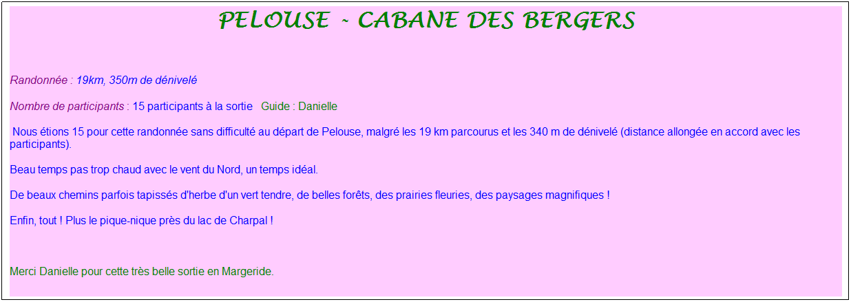 Zone de Texte: pelouse - cabane des bergers
&nbsp;
Randonn�e : 19km, 350m de d�nivel�&nbsp;&nbsp;&nbsp;
Nombre de participants : 15 participants � la sortie&nbsp;&nbsp; Guide : Danielle
&nbsp;Nous �tions 15 pour cette randonn�e sans difficult� au d�part de Pelouse, malgr� les 19 km parcourus et les 340 m de d�nivel� (distance allong�e en accord avec les participants). 
Beau temps pas trop chaud avec le vent du Nord, un temps id�al.
De beaux chemins parfois tapiss�s d'herbe d'un vert tendre, de belles for�ts, des prairies fleuries, des paysages magnifiques !
Enfin, tout ! Plus le pique-nique pr�s du lac de Charpal !
&nbsp;
Merci Danielle pour cette tr�s belle sortie en Margeride.
&nbsp;
&nbsp;
