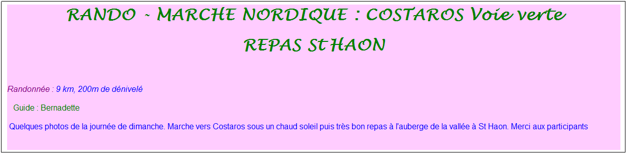Zone de Texte: rando - marche nordique : costaros Voie verte
Repas st haon
&nbsp;
Randonn�e : 9 km, 200m de d�nivel�&nbsp;&nbsp;&nbsp;
&nbsp;&nbsp; Guide : Bernadette
&nbsp;Quelques photos de la journ�e de dimanche. Marche vers Costaros sous un chaud soleil puis tr�s bon repas � l'auberge de la vall�e � St Haon. Merci aux participants
&nbsp;

