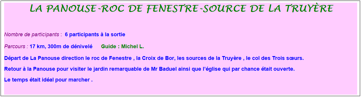 Zone de Texte: la panouse-roc de fenestre-source de la truy�re
&nbsp;
Nombre de participants :&nbsp; 6 participants � la sortie
Parcours : 17 km, 300m de d�nivel�&nbsp;&nbsp;&nbsp;&nbsp;&nbsp; Guide : Michel L.
D�part de La Panouse direction le roc de Fenestre , la Croix de Bor, les sources de la Truy�re , le col des Trois s�urs.
Retour � la Panouse pour visiter le jardin remarquable de Mr Baduel ainsi que l��glise qui par chance �tait ouverte.
Le temps �tait id�al pour marcher .
&nbsp;
&nbsp;
&nbsp;



