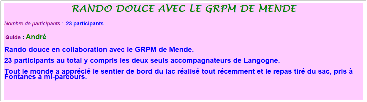 Zone de Texte: Rando douce avec le grpm de mende
Nombre de participants :&nbsp; 23 participants
&nbsp;Guide : Andr�
Rando douce en collaboration avec le GRPM de Mende. 
23 participants au total y compris les deux seuls accompagnateurs de Langogne. 
Tout le monde a appr�ci� le sentier de bord du lac r�alis� tout r�cemment et le repas tir� du sac, pris � Fontanes � mi-parcours.
&nbsp;
&nbsp;
