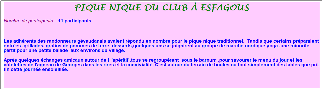 Zone de Texte: pique nique du club � esfagous
Nombre de participants :&nbsp; 11 participants
&nbsp;
Les adh�rents des randonneurs g�vaudanais avaient r�pondu en nombre pour le pique nique traditionnel.&nbsp; Tandis que certains pr�paraient entr�es ,grillades, gratins de pommes de terre, desserts,quelques uns se joignirent au groupe de marche nordique yoga ,une minorit� partit pour une petite balade&nbsp; aux environs du village.
Apr�s quelques �changes amicaux autour de l&nbsp; 'ap�ritif ,tous se regroup�rent&nbsp; sous le barnum ,pour savourer le menu du jour et les c�telettes de l'agneau de Georges dans les rires et la convivialit�. C'est autour du terrain de boules ou tout simplement des tables que prit fin cette journ�e ensoleill�e.
&nbsp;
&nbsp;
