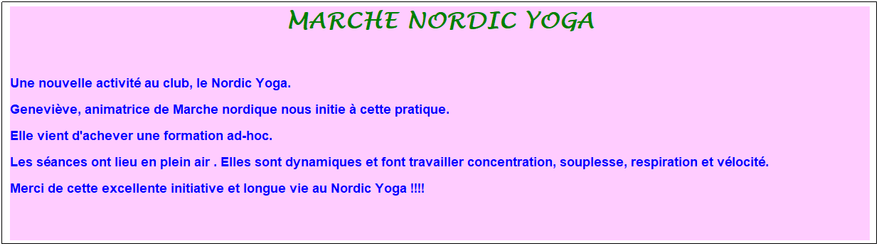 Zone de Texte: marche nordic yoga
&nbsp;
Une nouvelle activit� au club, le Nordic Yoga.
Genevi�ve, animatrice de Marche nordique nous initie � cette pratique.
Elle vient d'achever une formation ad-hoc.
Les s�ances ont lieu en plein air . Elles sont dynamiques et font travailler concentration, souplesse, respiration et v�locit�.
Merci de cette excellente initiative et longue vie au Nordic Yoga !!!!
&nbsp;
&nbsp;
