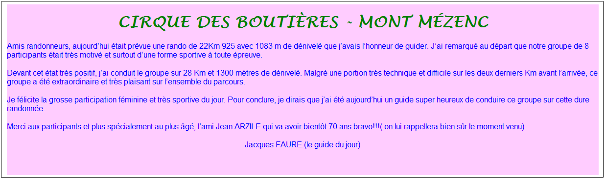 Zone de Texte: cirque des bouti�res - mont m�zenc
Amis randonneurs, aujourd�hui �tait pr�vue une rando de&nbsp;22Km 925&nbsp;avec&nbsp;1083 m&nbsp;de d�nivel� que j�avais l�honneur de guider. J�ai remarqu� au d�part que notre groupe de&nbsp;8 participants&nbsp;�tait tr�s motiv� et surtout d�une forme sportive � toute �preuve.
Devant cet �tat tr�s positif, j�ai conduit le groupe&nbsp;sur 28 Km et 1300 m�tres de d�nivel�. Malgr� une portion tr�s technique et difficile sur les deux derniers Km avant l�arriv�e, ce groupe a �t� extraordinaire et tr�s plaisant sur l�ensemble du parcours.
Je f�licite la grosse participation f�minine et tr�s sportive du jour. Pour conclure, je dirais que j�ai �t� aujourd�hui un guide super heureux de conduire ce groupe sur cette dure randonn�e.
Merci aux participants et plus sp�cialement au plus �g�,&nbsp;l�ami Jean ARZILE qui va avoir bient�t 70 ans&nbsp;bravo!!!( on lui rappellera bien s�r le moment venu)...
Jacques FAURE.(le guide du jour)
&nbsp;

