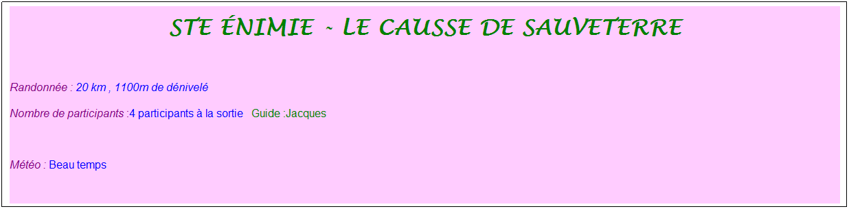 Zone de Texte: ste �nimie - le causse de sauveterre 
&nbsp;
Randonn�e : 20 km&nbsp;, 1100m de d�nivel�&nbsp;&nbsp;
Nombre de participants :4 participants � la sortie&nbsp;&nbsp; Guide :Jacques
&nbsp;
M�t�o : Beau temps
&nbsp;
